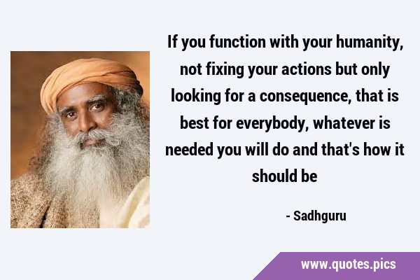 If you function with your humanity, not fixing your actions but only looking for a consequence, …