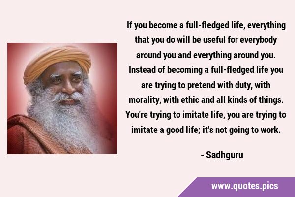 If you become a full-fledged life, everything that you do will be useful for everybody around you …