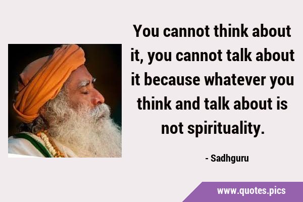 You cannot think about it, you cannot talk about it because whatever you think and talk about is …