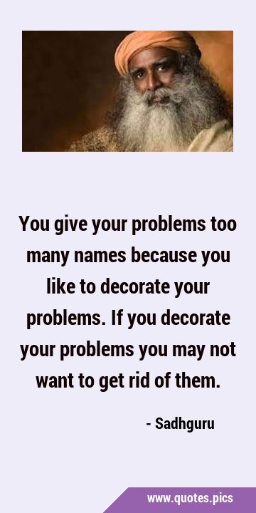 You give your problems too many names because you like to decorate your problems. If you decorate …