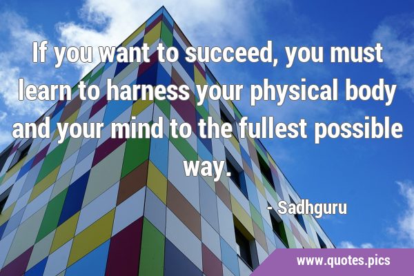 If you want to succeed, you must learn to harness your physical body and your mind to the fullest …