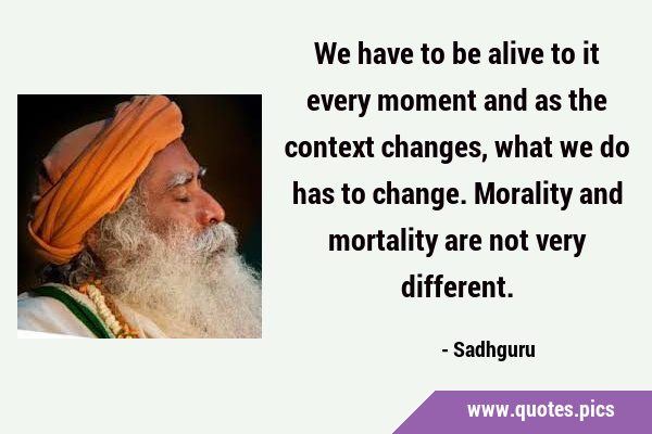 We have to be alive to it every moment and as the context changes, what we do has to change. …