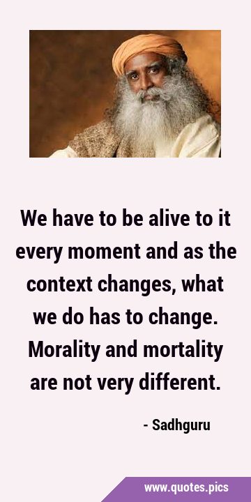 We have to be alive to it every moment and as the context changes, what we do has to change. …