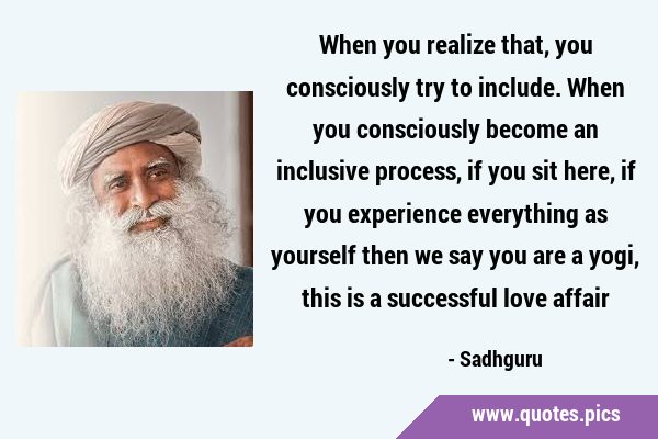 When you realize that, you consciously try to include. When you consciously become an inclusive …