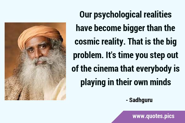Our psychological realities have become bigger than the cosmic reality. That is the big problem. …