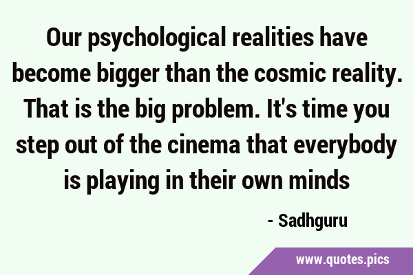 Our psychological realities have become bigger than the cosmic reality. That is the big problem. …