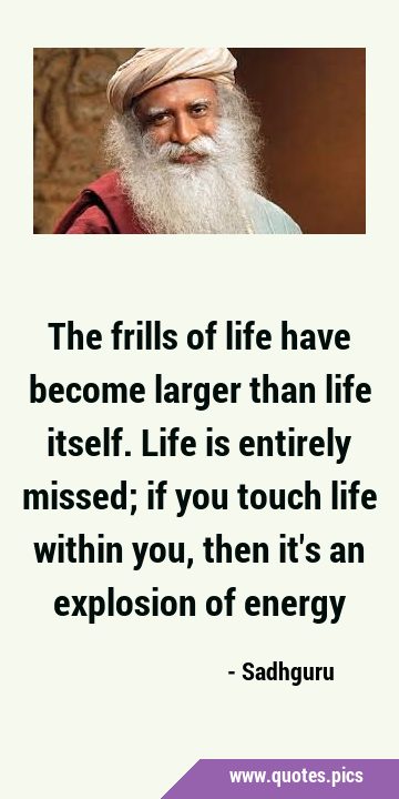 The frills of life have become larger than life itself. Life is entirely missed; if you touch life …
