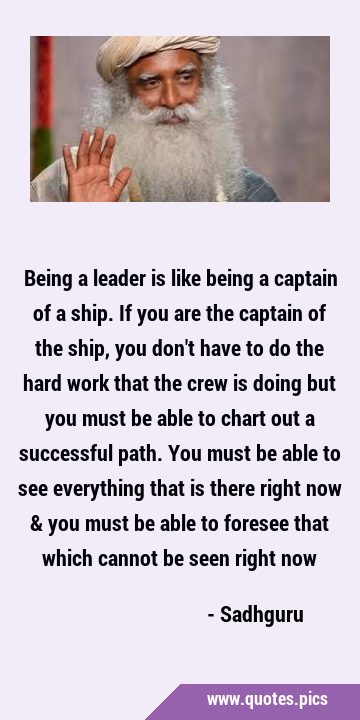 Being a leader is like being a captain of a ship. If you are the captain of the ship, you don
