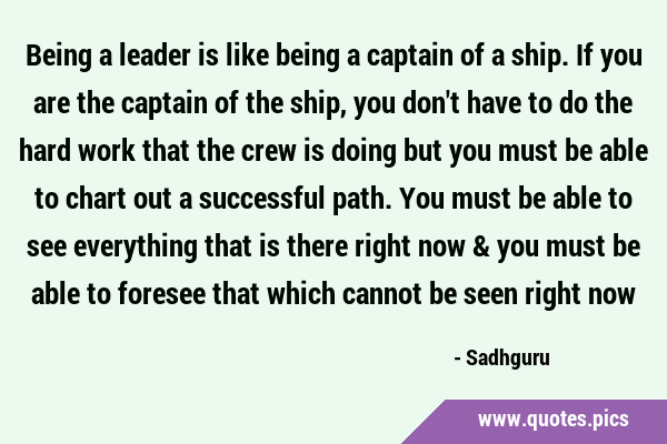 Being a leader is like being a captain of a ship. If you are the captain of the ship, you don