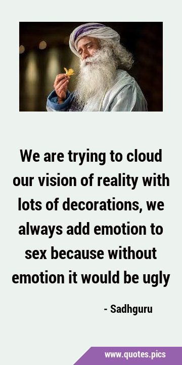 We are trying to cloud our vision of reality with lots of decorations, we always add emotion to sex …