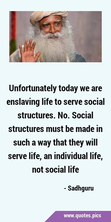 Unfortunately today we are enslaving life to serve social structures. No. Social structures must be …