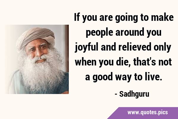 If you are going to make people around you joyful and relieved only when you die, that