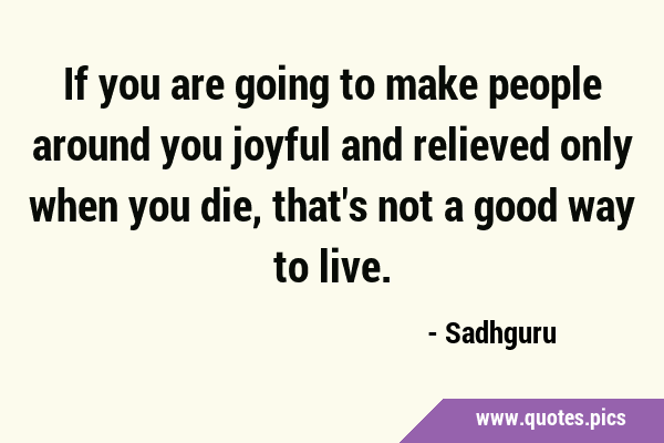 If you are going to make people around you joyful and relieved only when you die, that