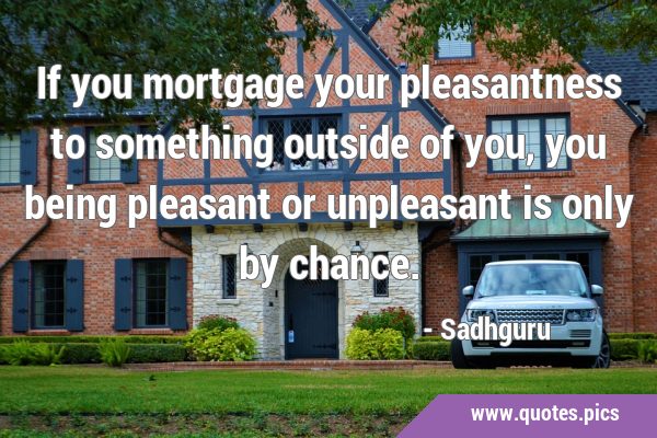 If you mortgage your pleasantness to something outside of you, you being pleasant or unpleasant is …