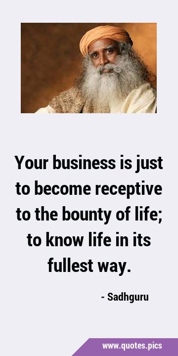 Your business is just to become receptive to the bounty of life; to know life in its fullest …
