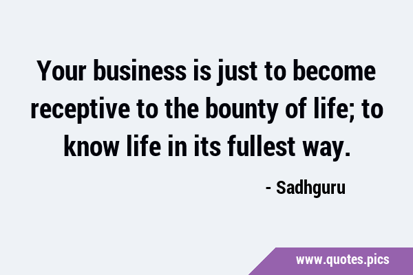 Your business is just to become receptive to the bounty of life; to know life in its fullest …