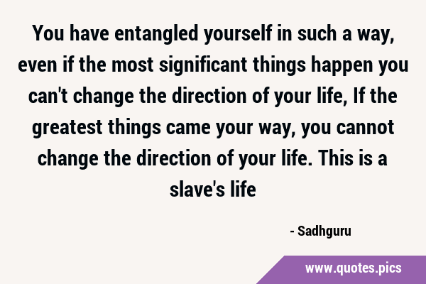 You have entangled yourself in such a way, even if the most significant things happen you can