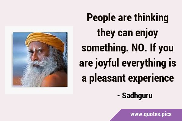 People are thinking they can enjoy something. NO. If you are joyful everything is a pleasant …