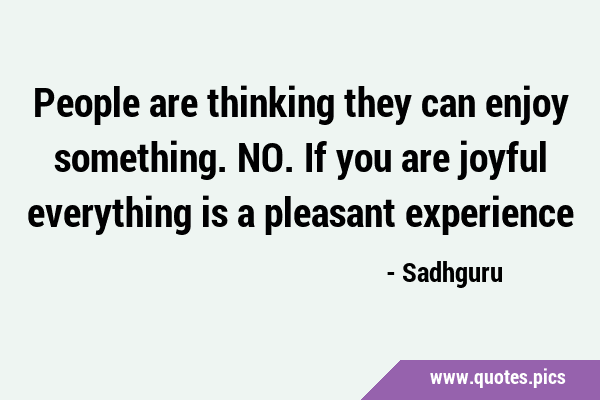 People are thinking they can enjoy something. NO. If you are joyful everything is a pleasant …