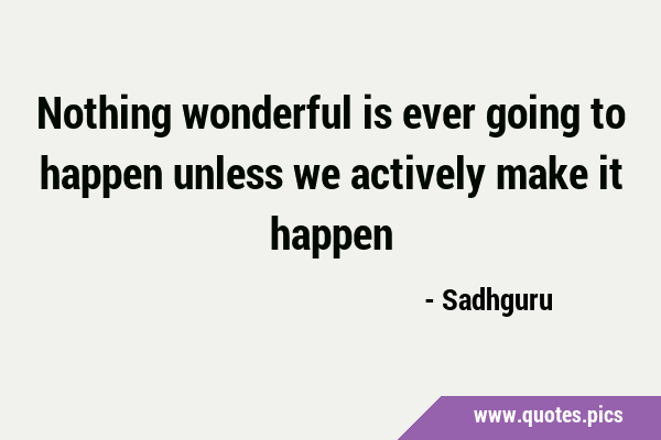 Nothing wonderful is ever going to happen unless we actively make it …