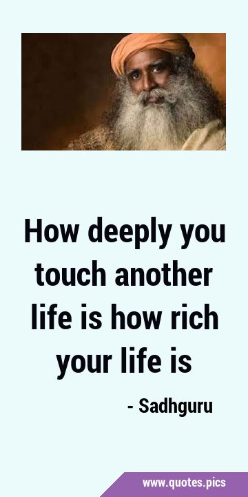 How deeply you touch another life is how rich your life …