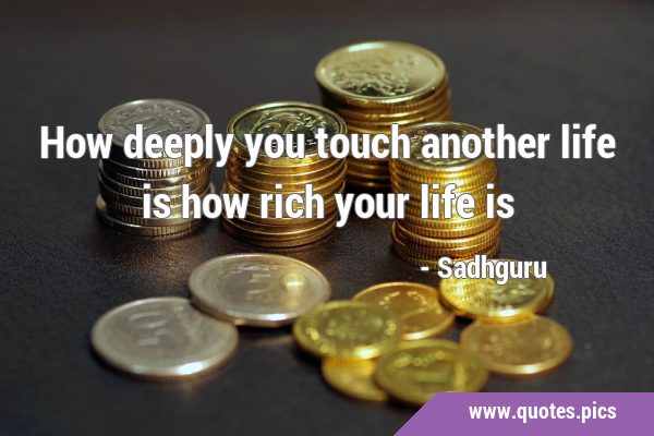 How deeply you touch another life is how rich your life …