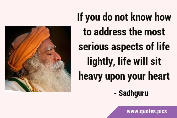 If you do not know how to address the most serious aspects of life lightly, life will sit heavy …