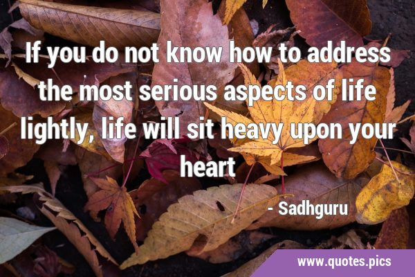 If you do not know how to address the most serious aspects of life lightly, life will sit heavy …