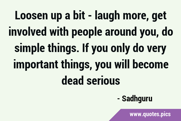 Loosen up a bit - laugh more, get involved with people around you, do simple things. If you only do …