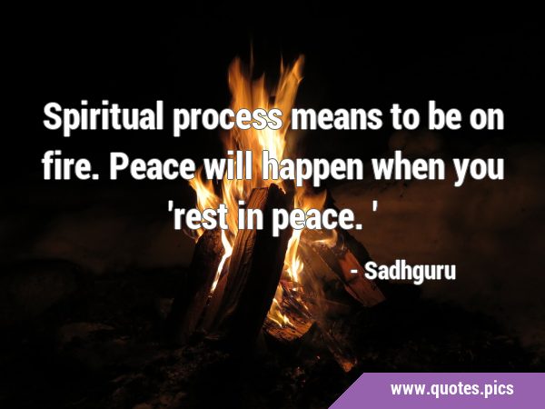Spiritual process means to be on fire. Peace will happen when you 
