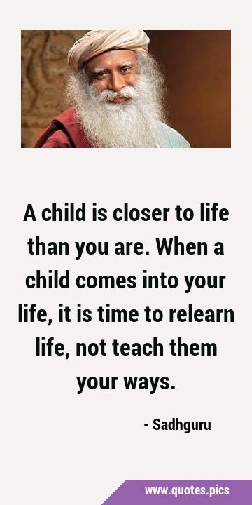 A child is closer to life than you are. When a child comes into your life, it is time to relearn …