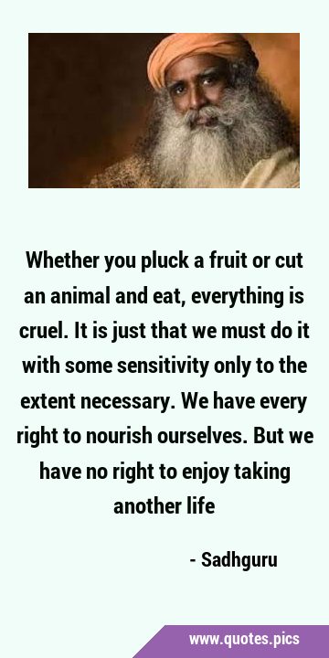 Whether you pluck a fruit or cut an animal and eat, everything is cruel. It  is just that we must do it with some sensitivity only to the extent necess