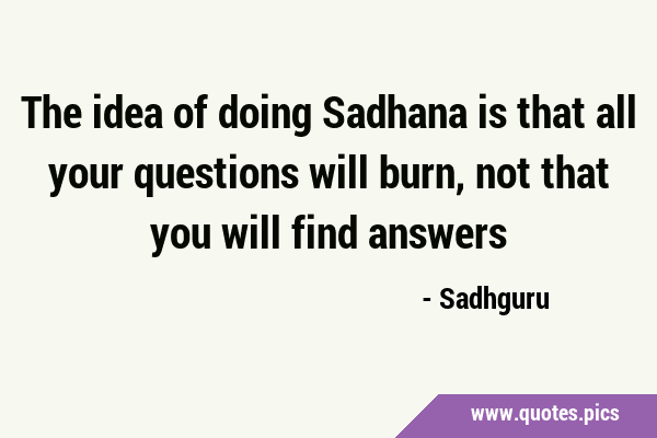 The idea of doing Sadhana is that all your questions will burn, not that you will find …