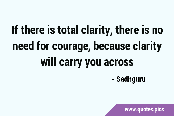 If there is total clarity, there is no need for courage, because clarity will carry you …