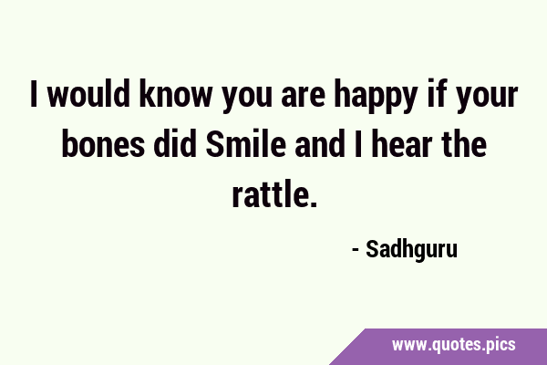 I would know you are happy if your bones did Smile and I hear the …