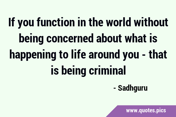 If you function in the world without being concerned about what is happening to life around you - …