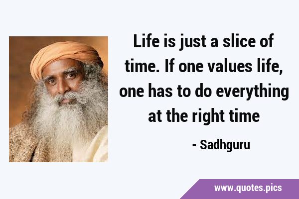 Life is just a slice of time. If one values life, one has to do everything at the right …