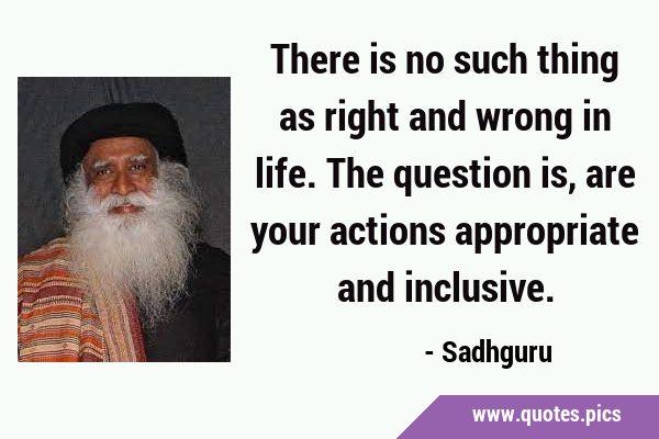 There is no such thing as right and wrong in life. The question is, are your actions appropriate …