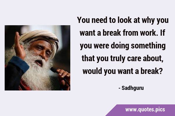 You need to look at why you want a break from work. If you were doing something that you truly care …