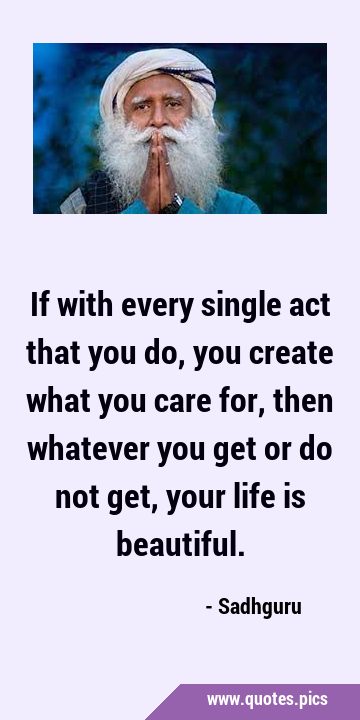 If with every single act that you do, you create what you care for, then whatever you get or do not …