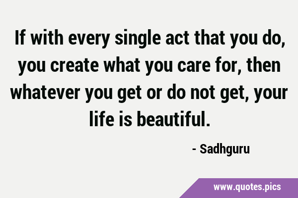 If with every single act that you do, you create what you care for, then whatever you get or do not …