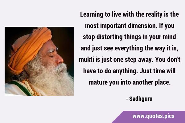 Learning to live with the reality is the most important dimension. If you stop distorting things in …