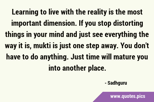 Learning to live with the reality is the most important dimension. If you stop distorting things in …
