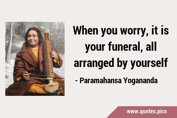 When you worry, it is your funeral, all arranged by …