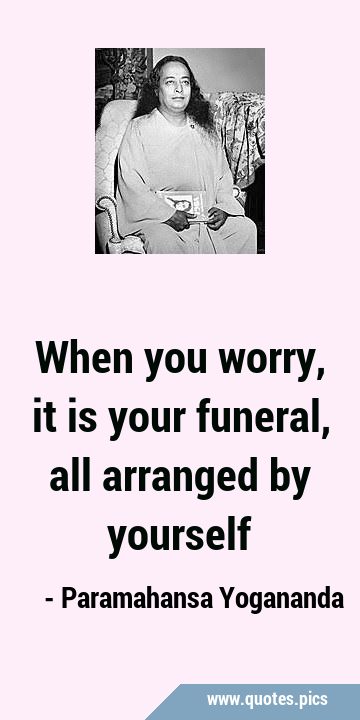 When you worry, it is your funeral, all arranged by …