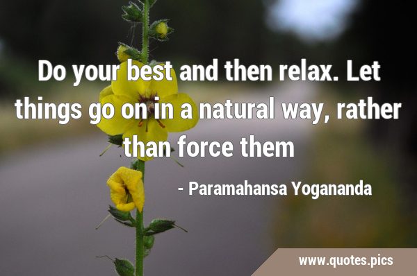 Do your best and then relax. Let things go on in a natural way, rather than force …
