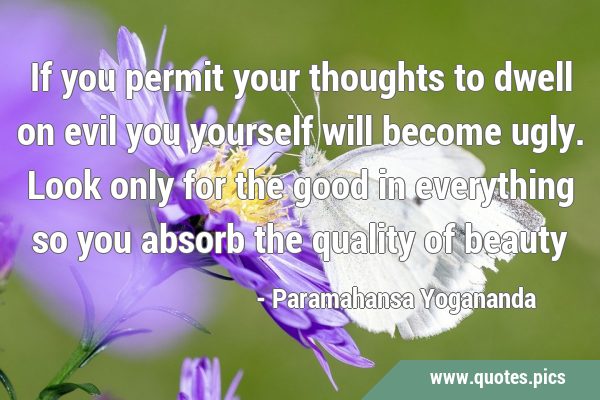 If you permit your thoughts to dwell on evil you yourself will become ugly. Look only for the good …
