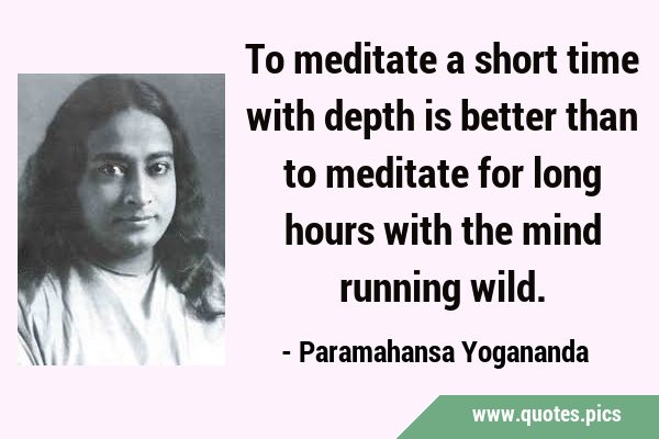 To meditate a short time with depth is better than to meditate for long hours with the mind running …