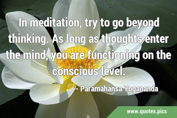 In meditation, try to go beyond thinking. As long as thoughts enter the mind, you are functioning …