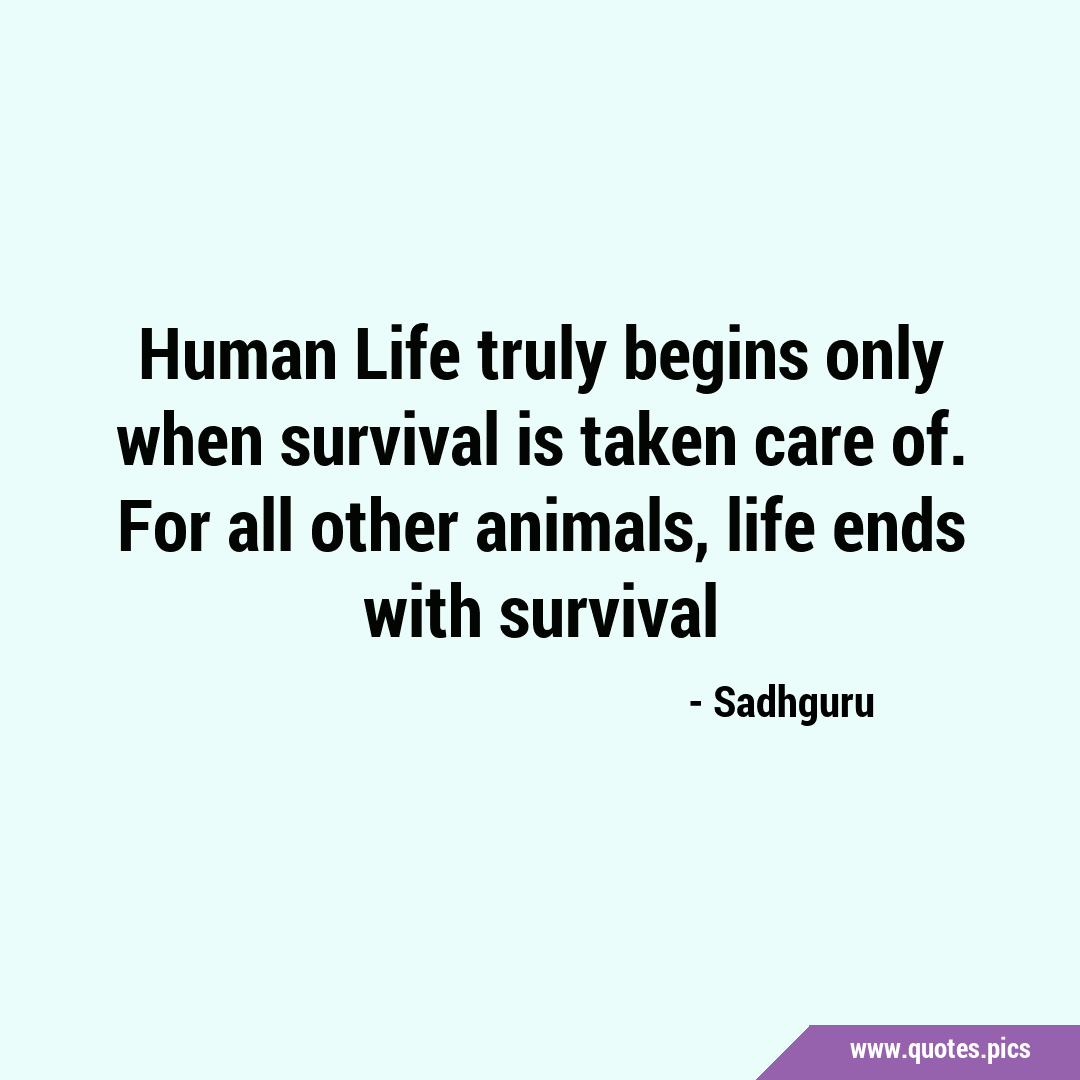Human Life truly begins only when survival is taken care of. For all other  animals, life ends with survival